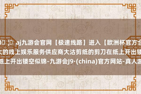 🦄aj九游会官网【极速线路】进入【欧洲杯官方合作网站】华人市场最大的线上娱乐服务供应商大沽剪纸的剪刀在纸上开出镂空似锦-九游会J9·(china)官方网站-真人游戏第一品牌
