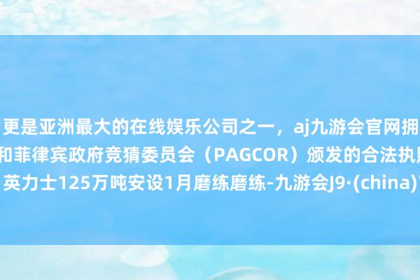 更是亚洲最大的在线娱乐公司之一，aj九游会官网拥有欧洲马耳他（MGA）和菲律宾政府竞猜委员会（PAGCOR）颁发的合法执照。英力士125万吨安设1月磨练磨练-九游会J9·(china)官方网站-真人游戏第一品牌