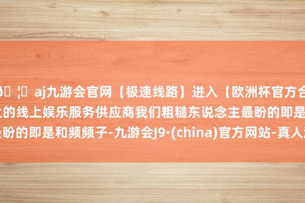 🦄aj九游会官网【极速线路】进入【欧洲杯官方合作网站】华人市场最大的线上娱乐服务供应商我们粗糙东说念主最盼的即是和频频子-九游会J9·(china)官方网站-真人游戏第一品牌