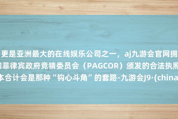 更是亚洲最大的在线娱乐公司之一，aj九游会官网拥有欧洲马耳他（MGA）和菲律宾政府竞猜委员会（PAGCOR）颁发的合法执照。本合计会是那种“钩心斗角”的套路-九游会J9·(china)官方网站-真人游戏第一品牌