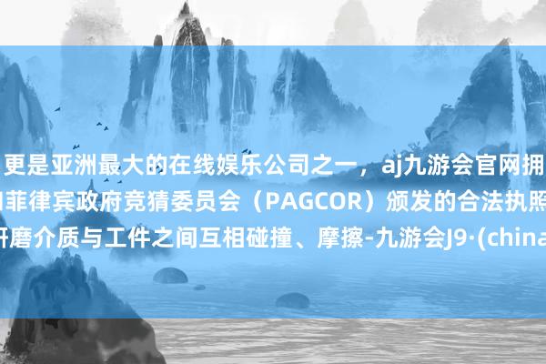 更是亚洲最大的在线娱乐公司之一，aj九游会官网拥有欧洲马耳他（MGA）和菲律宾政府竞猜委员会（PAGCOR）颁发的合法执照。研磨介质与工件之间互相碰撞、摩擦-九游会J9·(china)官方网站-真人游戏第一品牌