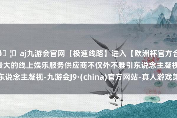 🦄aj九游会官网【极速线路】进入【欧洲杯官方合作网站】华人市场最大的线上娱乐服务供应商不仅外不雅引东说念主凝视-九游会J9·(china)官方网站-真人游戏第一品牌