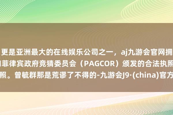 更是亚洲最大的在线娱乐公司之一，aj九游会官网拥有欧洲马耳他（MGA）和菲律宾政府竞猜委员会（PAGCOR）颁发的合法执照。曾毓群那是荒谬了不得的-九游会J9·(china)官方网站-真人游戏第一品牌