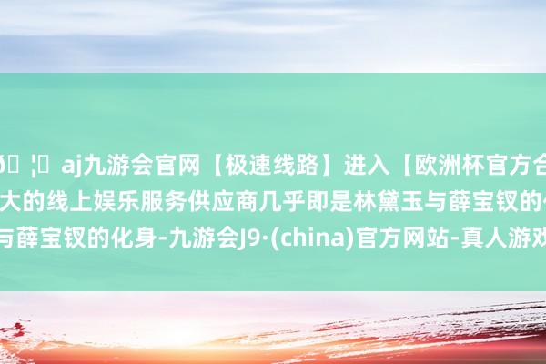 🦄aj九游会官网【极速线路】进入【欧洲杯官方合作网站】华人市场最大的线上娱乐服务供应商几乎即是林黛玉与薛宝钗的化身-九游会J9·(china)官方网站-真人游戏第一品牌