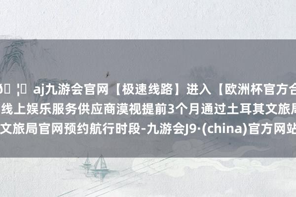 🦄aj九游会官网【极速线路】进入【欧洲杯官方合作网站】华人市场最大的线上娱乐服务供应商漠视提前3个月通过土耳其文旅局官网预约航行时段-九游会J9·(china)官方网站-真人游戏第一品牌