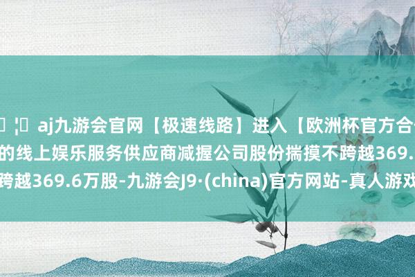 🦄aj九游会官网【极速线路】进入【欧洲杯官方合作网站】华人市场最大的线上娱乐服务供应商减握公司股份揣摸不跨越369.6万股-九游会J9·(china)官方网站-真人游戏第一品牌