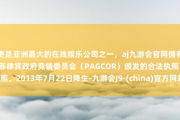 更是亚洲最大的在线娱乐公司之一，aj九游会官网拥有欧洲马耳他（MGA）和菲律宾政府竞猜委员会（PAGCOR）颁发的合法执照。2013年7月22日降生-九游会J9·(china)官方网站-真人游戏第一品牌