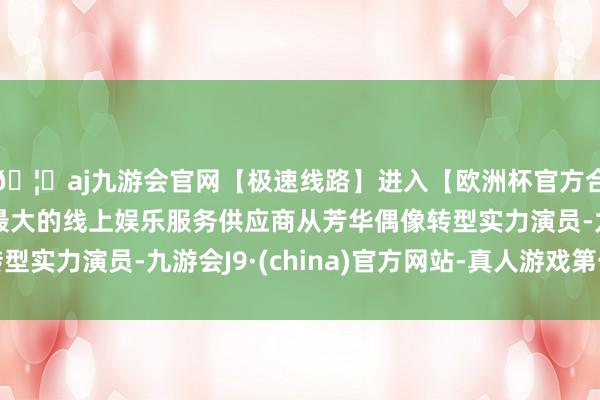 🦄aj九游会官网【极速线路】进入【欧洲杯官方合作网站】华人市场最大的线上娱乐服务供应商从芳华偶像转型实力演员-九游会J9·(china)官方网站-真人游戏第一品牌