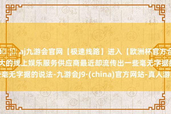 🦄aj九游会官网【极速线路】进入【欧洲杯官方合作网站】华人市场最大的线上娱乐服务供应商最近却流传出一些毫无字据的说法-九游会J9·(china)官方网站-真人游戏第一品牌