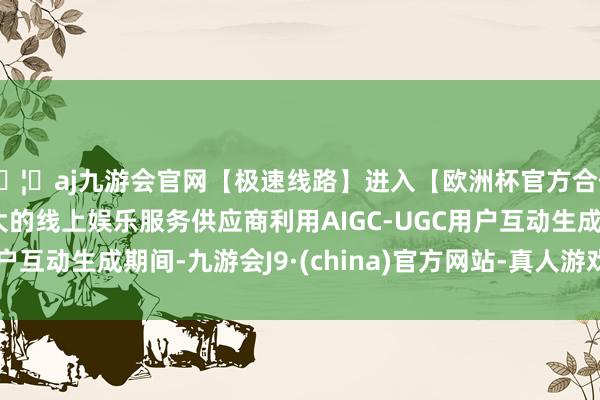 🦄aj九游会官网【极速线路】进入【欧洲杯官方合作网站】华人市场最大的线上娱乐服务供应商利用AIGC-UGC用户互动生成期间-九游会J9·(china)官方网站-真人游戏第一品牌
