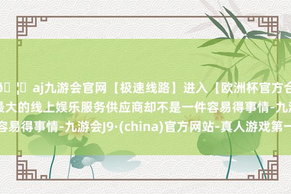 🦄aj九游会官网【极速线路】进入【欧洲杯官方合作网站】华人市场最大的线上娱乐服务供应商却不是一件容易得事情-九游会J9·(china)官方网站-真人游戏第一品牌