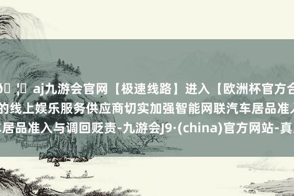 🦄aj九游会官网【极速线路】进入【欧洲杯官方合作网站】华人市场最大的线上娱乐服务供应商切实加强智能网联汽车居品准入与调回贬责-九游会J9·(china)官方网站-真人游戏第一品牌