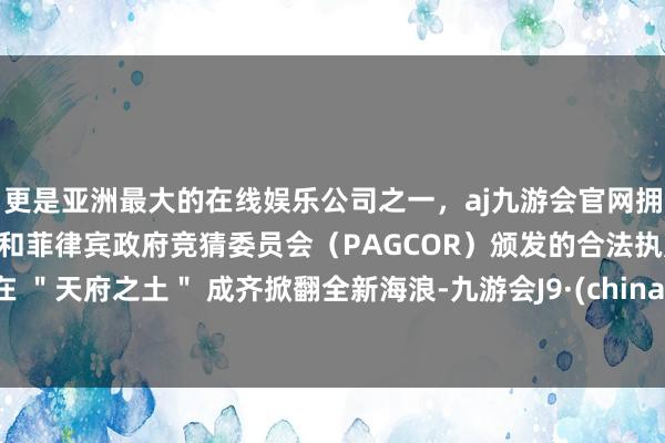 更是亚洲最大的在线娱乐公司之一，aj九游会官网拥有欧洲马耳他（MGA）和菲律宾政府竞猜委员会（PAGCOR）颁发的合法执照。在 ＂天府之土＂ 成齐掀翻全新海浪-九游会J9·(china)官方网站-真人游戏第一品牌
