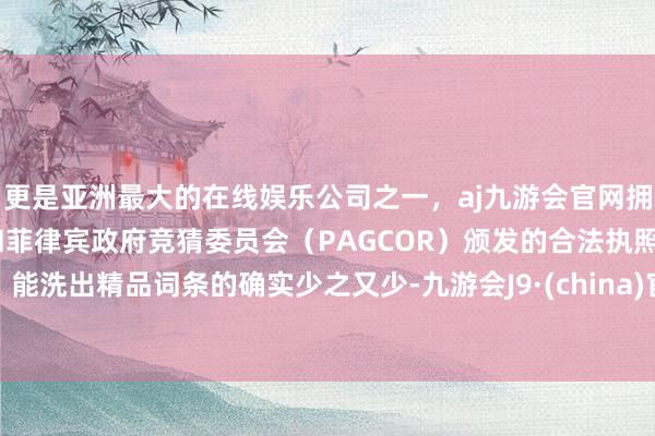 更是亚洲最大的在线娱乐公司之一，aj九游会官网拥有欧洲马耳他（MGA）和菲律宾政府竞猜委员会（PAGCOR）颁发的合法执照。能洗出精品词条的确实少之又少-九游会J9·(china)官方网站-真人游戏第一品牌