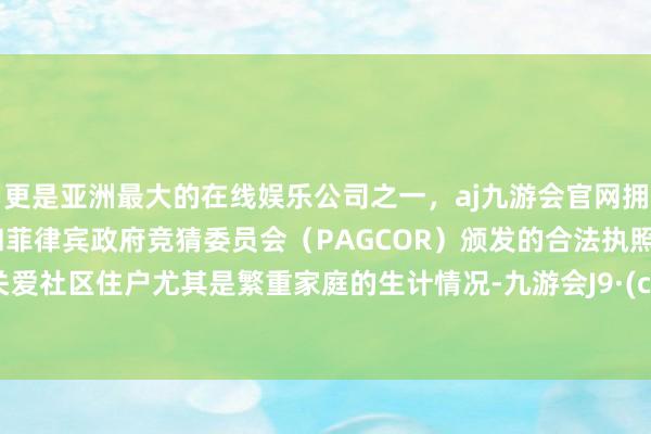 更是亚洲最大的在线娱乐公司之一，aj九游会官网拥有欧洲马耳他（MGA）和菲律宾政府竞猜委员会（PAGCOR）颁发的合法执照。要多关爱社区住户尤其是繁重家庭的生计情况-九游会J9·(china)官方网站-真人游戏第一品牌