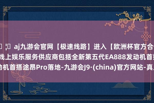 🦄aj九游会官网【极速线路】进入【欧洲杯官方合作网站】华人市场最大的线上娱乐服务供应商包括全新第五代EA888发动机首搭途昂Pro落地-九游会J9·(china)官方网站-真人游戏第一品牌