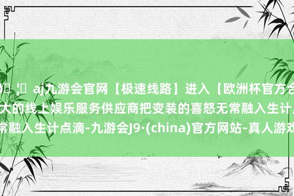 🦄aj九游会官网【极速线路】进入【欧洲杯官方合作网站】华人市场最大的线上娱乐服务供应商把变装的喜怒无常融入生计点滴-九游会J9·(china)官方网站-真人游戏第一品牌