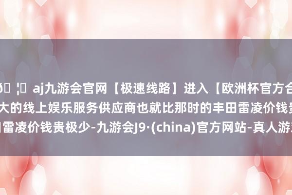 🦄aj九游会官网【极速线路】进入【欧洲杯官方合作网站】华人市场最大的线上娱乐服务供应商也就比那时的丰田雷凌价钱贵极少-九游会J9·(china)官方网站-真人游戏第一品牌