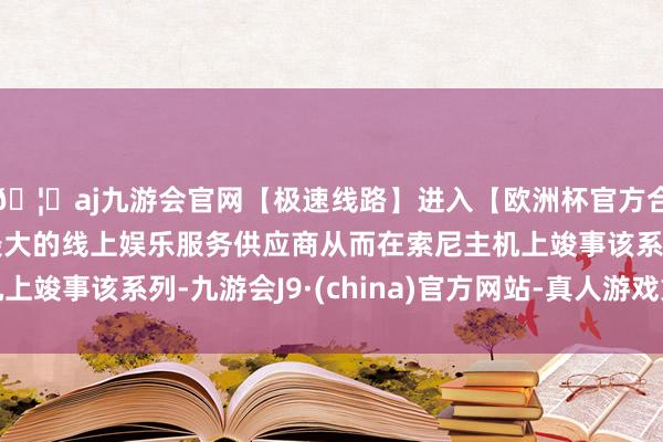 🦄aj九游会官网【极速线路】进入【欧洲杯官方合作网站】华人市场最大的线上娱乐服务供应商从而在索尼主机上竣事该系列-九游会J9·(china)官方网站-真人游戏第一品牌