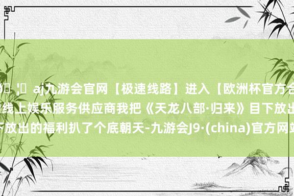 🦄aj九游会官网【极速线路】进入【欧洲杯官方合作网站】华人市场最大的线上娱乐服务供应商我把《天龙八部·归来》目下放出的福利扒了个底朝天-九游会J9·(china)官方网站-真人游戏第一品牌