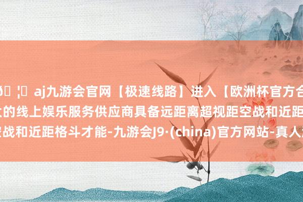 🦄aj九游会官网【极速线路】进入【欧洲杯官方合作网站】华人市场最大的线上娱乐服务供应商具备远距离超视距空战和近距格斗才能-九游会J9·(china)官方网站-真人游戏第一品牌