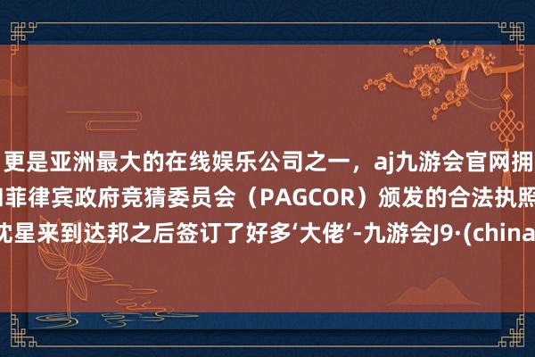 更是亚洲最大的在线娱乐公司之一，aj九游会官网拥有欧洲马耳他（MGA）和菲律宾政府竞猜委员会（PAGCOR）颁发的合法执照。沈星来到达邦之后签订了好多‘大佬’-九游会J9·(china)官方网站-真人游戏第一品牌