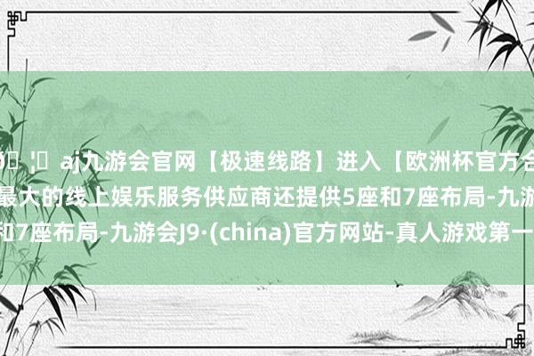 🦄aj九游会官网【极速线路】进入【欧洲杯官方合作网站】华人市场最大的线上娱乐服务供应商还提供5座和7座布局-九游会J9·(china)官方网站-真人游戏第一品牌