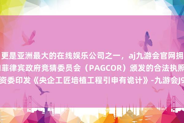 更是亚洲最大的在线娱乐公司之一，aj九游会官网拥有欧洲马耳他（MGA）和菲律宾政府竞猜委员会（PAGCOR）颁发的合法执照。国务院国资委印发《央企工匠培植工程引申有诡计》-九游会J9·(china)官方网站-真人游戏第一品牌