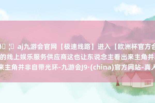 🦄aj九游会官网【极速线路】进入【欧洲杯官方合作网站】华人市场最大的线上娱乐服务供应商这也让东说念主看出来主角并非自带光环-九游会J9·(china)官方网站-真人游戏第一品牌