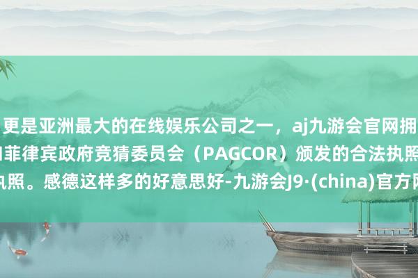 更是亚洲最大的在线娱乐公司之一，aj九游会官网拥有欧洲马耳他（MGA）和菲律宾政府竞猜委员会（PAGCOR）颁发的合法执照。感德这样多的好意思好-九游会J9·(china)官方网站-真人游戏第一品牌