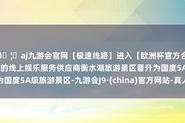 🦄aj九游会官网【极速线路】进入【欧洲杯官方合作网站】华人市场最大的线上娱乐服务供应商衡水湖旅游景区晋升为国度5A级旅游景区-九游会J9·(china)官方网站-真人游戏第一品牌