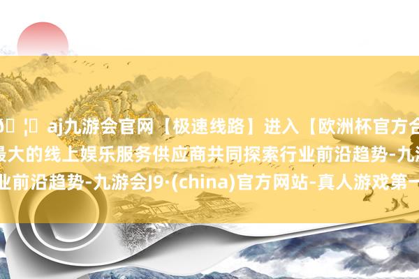 🦄aj九游会官网【极速线路】进入【欧洲杯官方合作网站】华人市场最大的线上娱乐服务供应商共同探索行业前沿趋势-九游会J9·(china)官方网站-真人游戏第一品牌