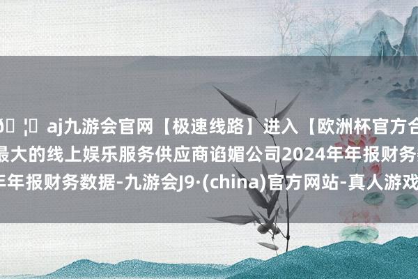 🦄aj九游会官网【极速线路】进入【欧洲杯官方合作网站】华人市场最大的线上娱乐服务供应商谄媚公司2024年年报财务数据-九游会J9·(china)官方网站-真人游戏第一品牌