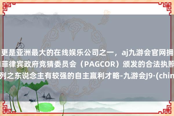 更是亚洲最大的在线娱乐公司之一，aj九游会官网拥有欧洲马耳他（MGA）和菲律宾政府竞猜委员会（PAGCOR）颁发的合法执照。并列之东说念主有较强的自主赢利才略-九游会J9·(china)官方网站-真人游戏第一品牌
