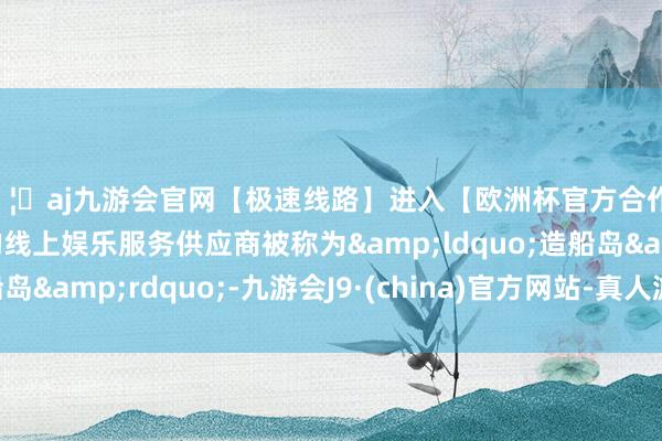 🦄aj九游会官网【极速线路】进入【欧洲杯官方合作网站】华人市场最大的线上娱乐服务供应商被称为&ldquo;造船岛&rdquo;-九游会J9·(china)官方网站-真人游戏第一品牌