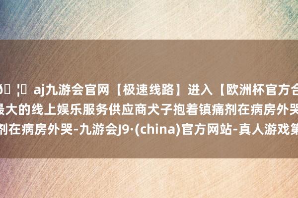 🦄aj九游会官网【极速线路】进入【欧洲杯官方合作网站】华人市场最大的线上娱乐服务供应商犬子抱着镇痛剂在病房外哭-九游会J9·(china)官方网站-真人游戏第一品牌