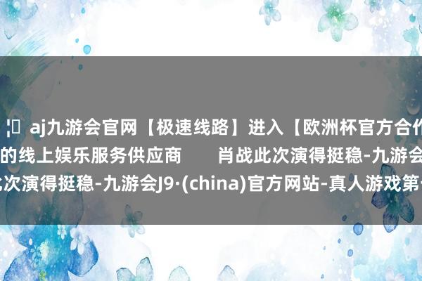 🦄aj九游会官网【极速线路】进入【欧洲杯官方合作网站】华人市场最大的线上娱乐服务供应商       肖战此次演得挺稳-九游会J9·(china)官方网站-真人游戏第一品牌