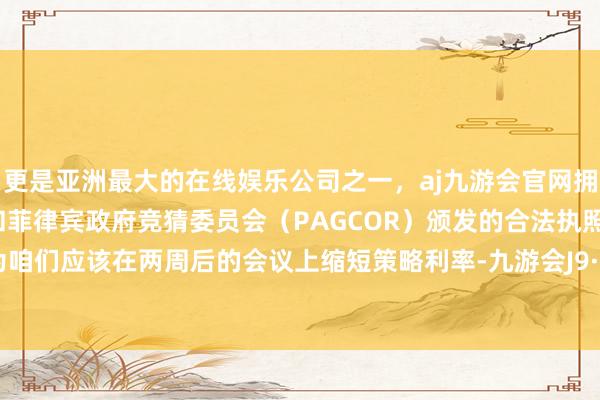 更是亚洲最大的在线娱乐公司之一，aj九游会官网拥有欧洲马耳他（MGA）和菲律宾政府竞猜委员会（PAGCOR）颁发的合法执照。“我以为咱们应该在两周后的会议上缩短策略利率-九游会J9·(china)官方网站-真人游戏第一品牌