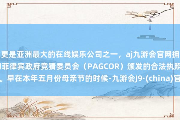 更是亚洲最大的在线娱乐公司之一，aj九游会官网拥有欧洲马耳他（MGA）和菲律宾政府竞猜委员会（PAGCOR）颁发的合法执照。早在本年五月份母亲节的时候-九游会J9·(china)官方网站-真人游戏第一品牌