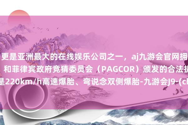 更是亚洲最大的在线娱乐公司之一，aj九游会官网拥有欧洲马耳他（MGA）和菲律宾政府竞猜委员会（PAGCOR）颁发的合法执照。不管是220km/h高速爆胎、弯说念双侧爆胎-九游会J9·(china)官方网站-真人游戏第一品牌