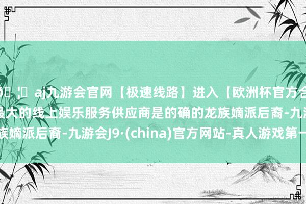 🦄aj九游会官网【极速线路】进入【欧洲杯官方合作网站】华人市场最大的线上娱乐服务供应商是的确的龙族嫡派后裔-九游会J9·(china)官方网站-真人游戏第一品牌