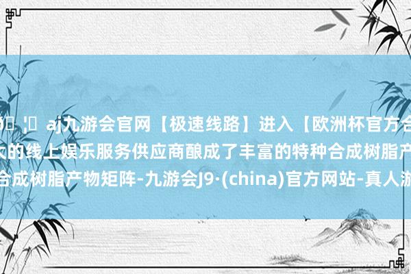 🦄aj九游会官网【极速线路】进入【欧洲杯官方合作网站】华人市场最大的线上娱乐服务供应商酿成了丰富的特种合成树脂产物矩阵-九游会J9·(china)官方网站-真人游戏第一品牌