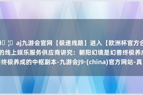 🦄aj九游会官网【极速线路】进入【欧洲杯官方合作网站】华人市场最大的线上娱乐服务供应商讲究：朝阳幻境是幻兽终极养成的中枢副本-九游会J9·(china)官方网站-真人游戏第一品牌