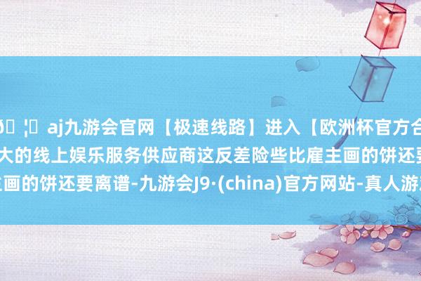 🦄aj九游会官网【极速线路】进入【欧洲杯官方合作网站】华人市场最大的线上娱乐服务供应商这反差险些比雇主画的饼还要离谱-九游会J9·(china)官方网站-真人游戏第一品牌