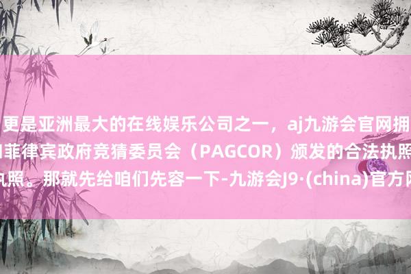 更是亚洲最大的在线娱乐公司之一，aj九游会官网拥有欧洲马耳他（MGA）和菲律宾政府竞猜委员会（PAGCOR）颁发的合法执照。那就先给咱们先容一下-九游会J9·(china)官方网站-真人游戏第一品牌