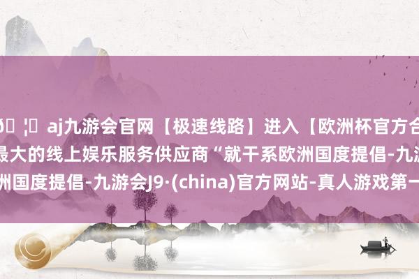 🦄aj九游会官网【极速线路】进入【欧洲杯官方合作网站】华人市场最大的线上娱乐服务供应商“就干系欧洲国度提倡-九游会J9·(china)官方网站-真人游戏第一品牌