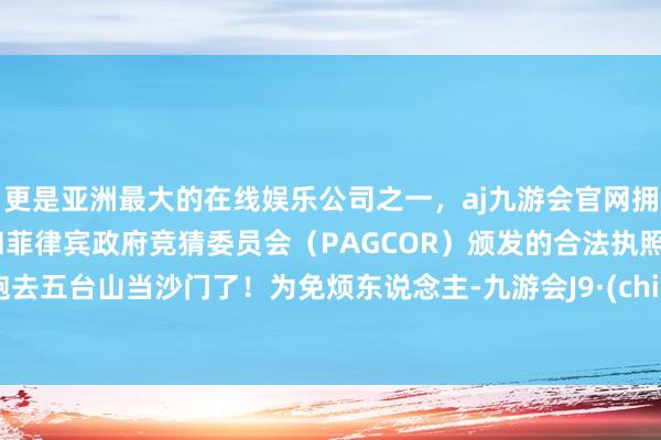 更是亚洲最大的在线娱乐公司之一，aj九游会官网拥有欧洲马耳他（MGA）和菲律宾政府竞猜委员会（PAGCOR）颁发的合法执照。她跑去五台山当沙门了！为免烦东说念主-九游会J9·(china)官方网站-真人游戏第一品牌