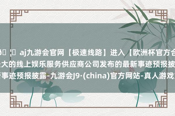 🦄aj九游会官网【极速线路】进入【欧洲杯官方合作网站】华人市场最大的线上娱乐服务供应商公司发布的最新事迹预报披露-九游会J9·(china)官方网站-真人游戏第一品牌