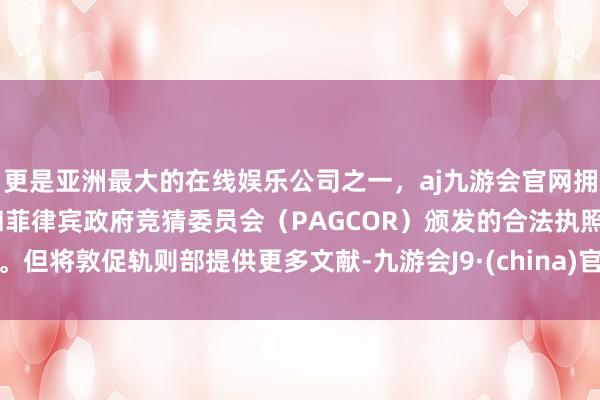 更是亚洲最大的在线娱乐公司之一，aj九游会官网拥有欧洲马耳他（MGA）和菲律宾政府竞猜委员会（PAGCOR）颁发的合法执照。但将敦促轨则部提供更多文献-九游会J9·(china)官方网站-真人游戏第一品牌
