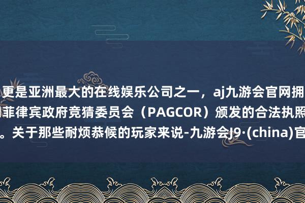 更是亚洲最大的在线娱乐公司之一，aj九游会官网拥有欧洲马耳他（MGA）和菲律宾政府竞猜委员会（PAGCOR）颁发的合法执照。关于那些耐烦恭候的玩家来说-九游会J9·(china)官方网站-真人游戏第一品牌